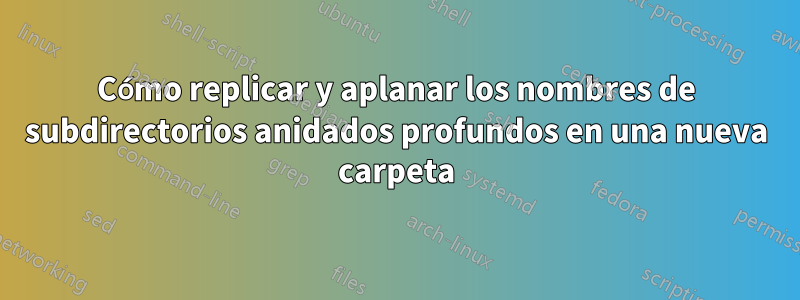 Cómo replicar y aplanar los nombres de subdirectorios anidados profundos en una nueva carpeta