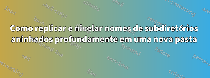 Como replicar e nivelar nomes de subdiretórios aninhados profundamente em uma nova pasta