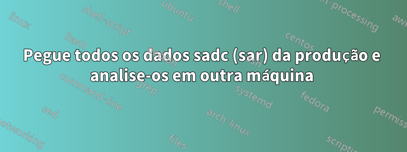 Pegue todos os dados sadc (sar) da produção e analise-os em outra máquina