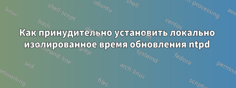 Как принудительно установить локально изолированное время обновления ntpd