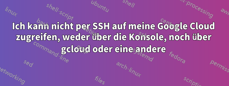 Ich kann nicht per SSH auf meine Google Cloud zugreifen, weder über die Konsole, noch über gcloud oder eine andere