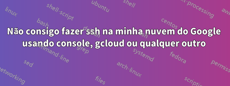 Não consigo fazer ssh na minha nuvem do Google usando console, gcloud ou qualquer outro