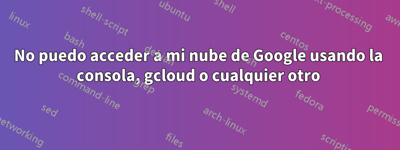 No puedo acceder a mi nube de Google usando la consola, gcloud o cualquier otro