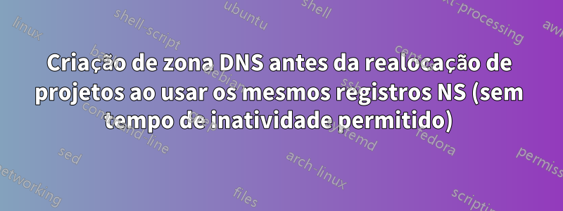 Criação de zona DNS antes da realocação de projetos ao usar os mesmos registros NS (sem tempo de inatividade permitido)