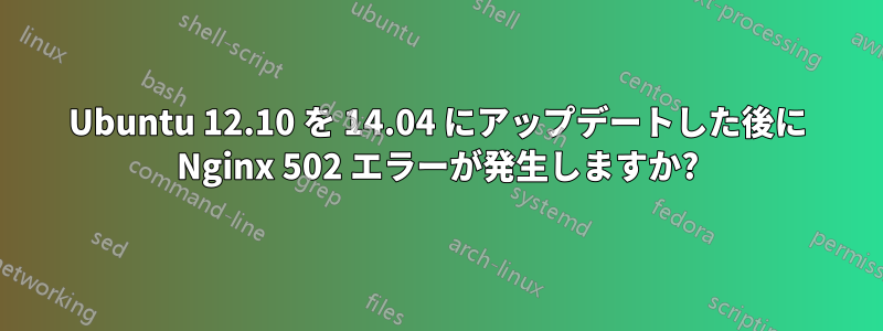 Ubuntu 12.10 を 14.04 にアップデートした後に Nginx 502 エラーが発生しますか?