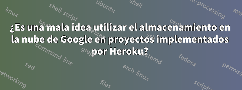 ¿Es una mala idea utilizar el almacenamiento en la nube de Google en proyectos implementados por Heroku?