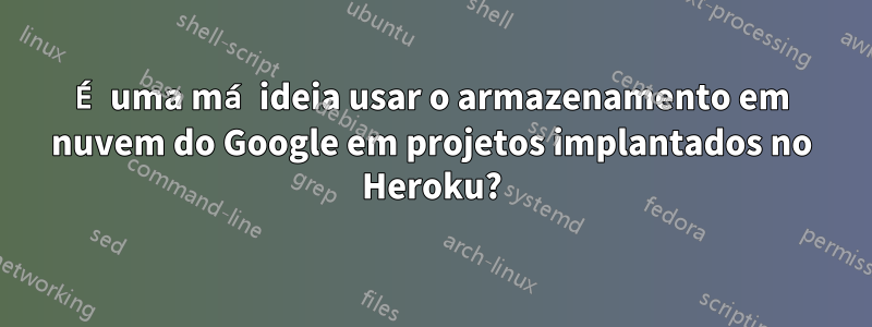 É uma má ideia usar o armazenamento em nuvem do Google em projetos implantados no Heroku?