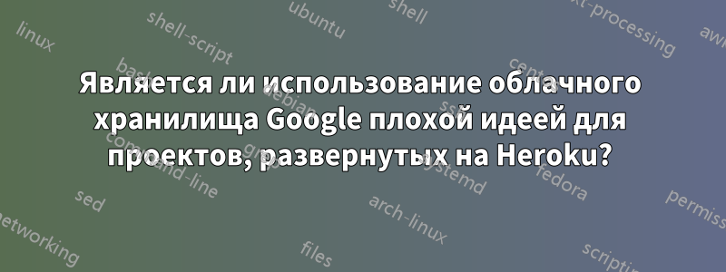 Является ли использование облачного хранилища Google плохой идеей для проектов, развернутых на Heroku?