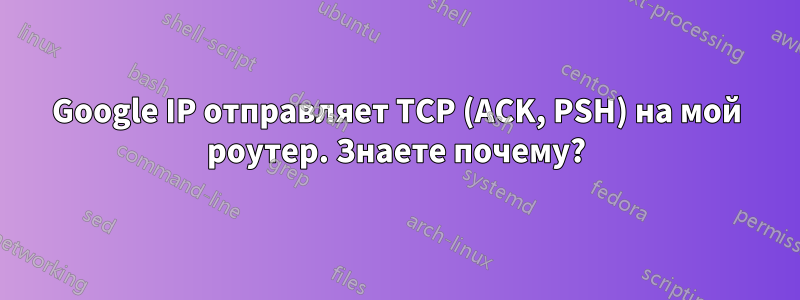 Google IP отправляет TCP (ACK, PSH) на мой роутер. Знаете почему?