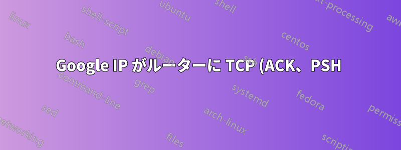 Google IP がルーターに TCP (ACK、PSH) を送信します。理由はわかりますか?