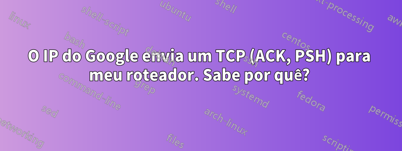 O IP do Google envia um TCP (ACK, PSH) para meu roteador. Sabe por quê?