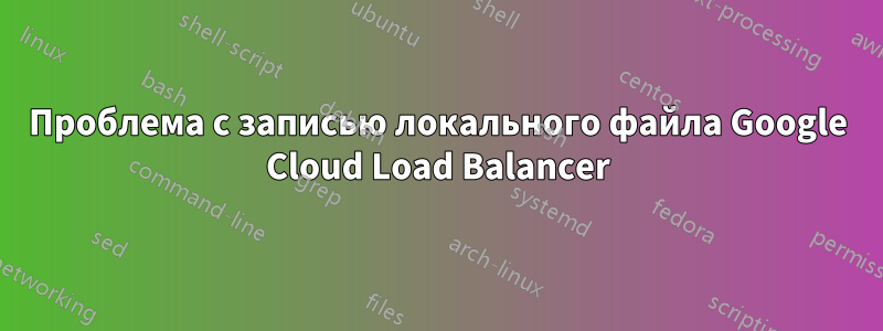 Проблема с записью локального файла Google Cloud Load Balancer