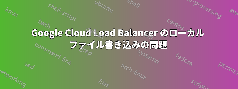 Google Cloud Load Balancer のローカル ファイル書き込みの問題