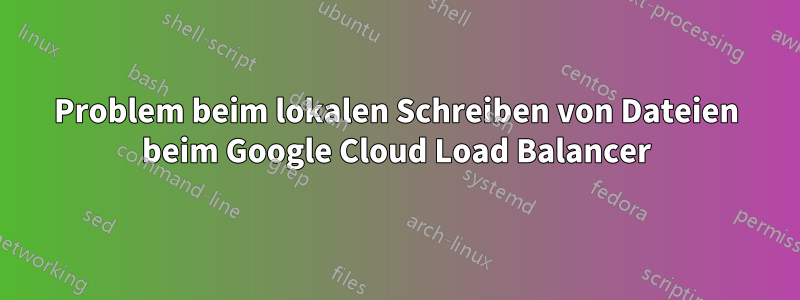 Problem beim lokalen Schreiben von Dateien beim Google Cloud Load Balancer