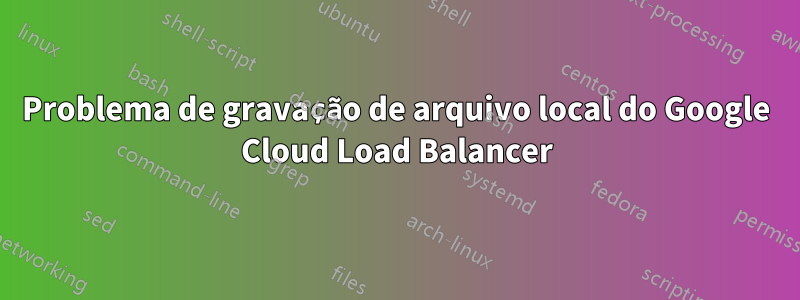 Problema de gravação de arquivo local do Google Cloud Load Balancer