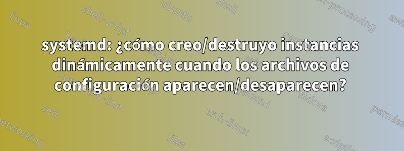 systemd: ¿cómo creo/destruyo instancias dinámicamente cuando los archivos de configuración aparecen/desaparecen?