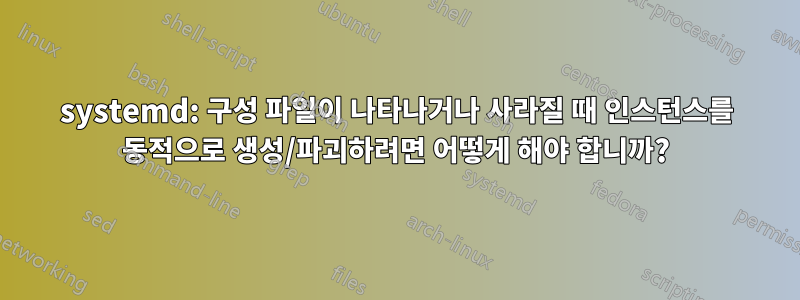 systemd: 구성 파일이 나타나거나 사라질 때 인스턴스를 동적으로 생성/파괴하려면 어떻게 해야 합니까?