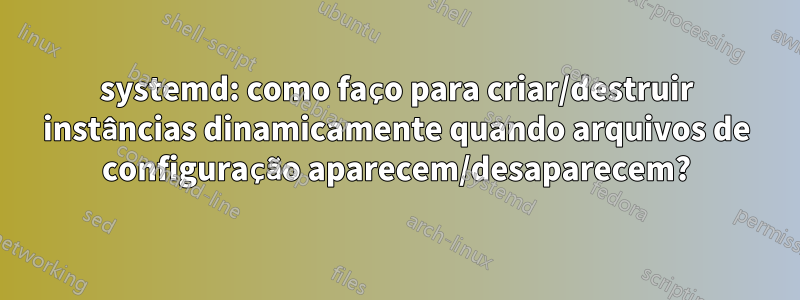 systemd: como faço para criar/destruir instâncias dinamicamente quando arquivos de configuração aparecem/desaparecem?