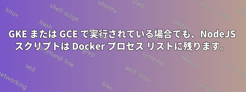 GKE または GCE で実行されている場合でも、NodeJS スクリプトは Docker プロセス リストに残ります。