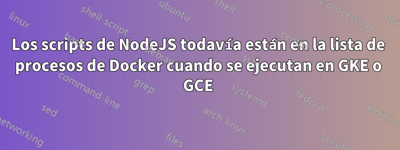 Los scripts de NodeJS todavía están en la lista de procesos de Docker cuando se ejecutan en GKE o GCE