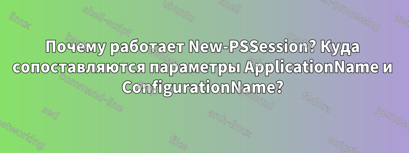 Почему работает New-PSSession? Куда сопоставляются параметры ApplicationName и ConfigurationName?