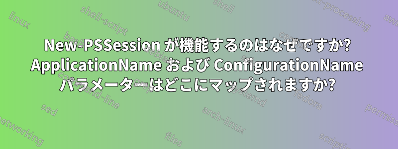 New-PSSession が機能するのはなぜですか? ApplicationName および ConfigurationName パラメーターはどこにマップされますか?