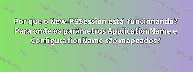 Por que o New-PSSession está funcionando? Para onde os parâmetros ApplicationName e ConfigurationName são mapeados?