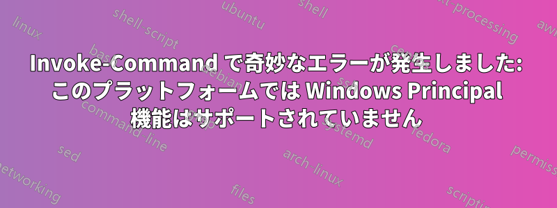 Invoke-Command で奇妙なエラーが発生しました: このプラットフォームでは Windows Principal 機能はサポートされていません