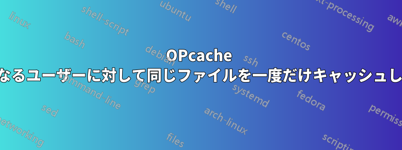 OPcache は異なるユーザーに対して同じファイルを一度だけキャッシュします