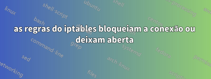 as regras do iptables bloqueiam a conexão ou deixam aberta
