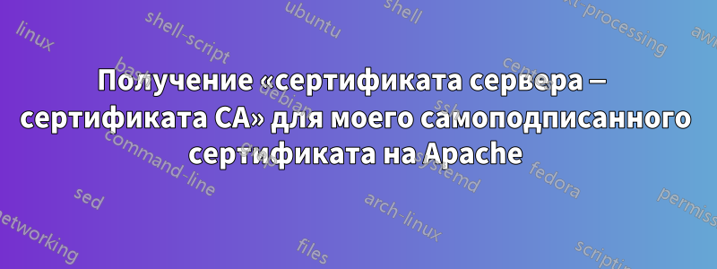 Получение «сертификата сервера — сертификата CA» для моего самоподписанного сертификата на Apache