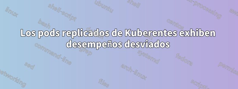 Los pods replicados de Kuberentes exhiben desempeños desviados