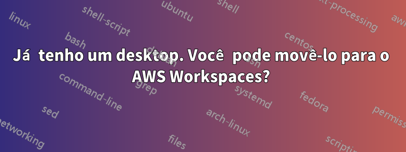 Já tenho um desktop. Você pode movê-lo para o AWS Workspaces?