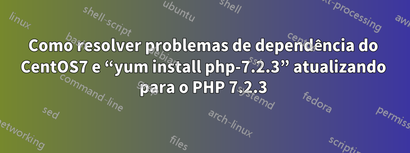 Como resolver problemas de dependência do CentOS7 e “yum install php-7.2.3” atualizando para o PHP 7.2.3