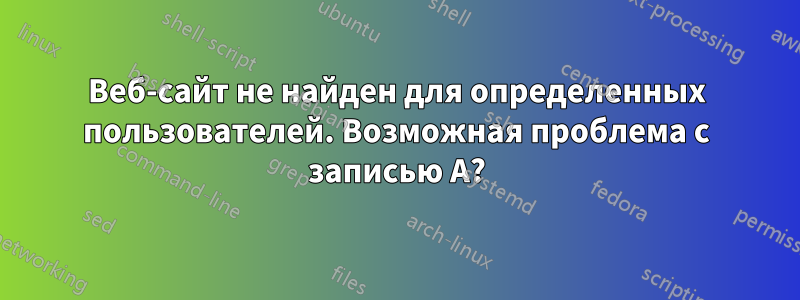 Веб-сайт не найден для определенных пользователей. Возможная проблема с записью A?