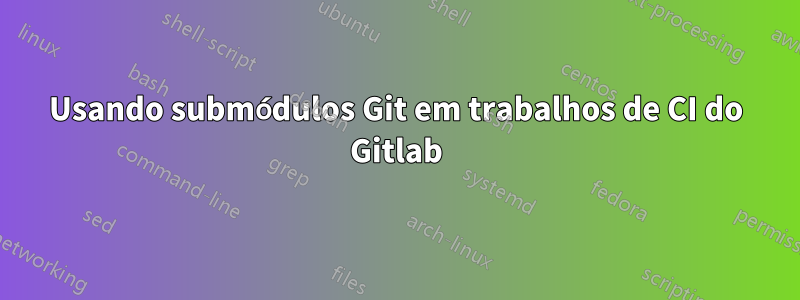 Usando submódulos Git em trabalhos de CI do Gitlab