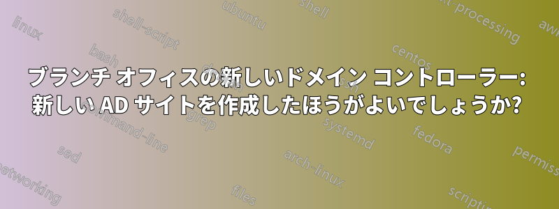 ブランチ オフィスの新しいドメイン コントローラー: 新しい AD サイトを作成したほうがよいでしょうか?