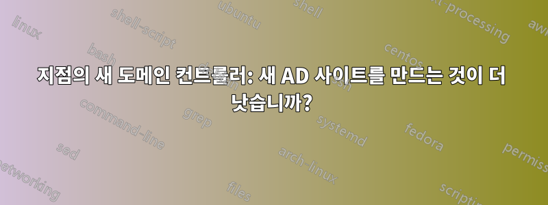 지점의 새 도메인 컨트롤러: 새 AD 사이트를 만드는 것이 더 낫습니까?