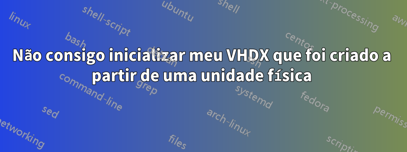 Não consigo inicializar meu VHDX que foi criado a partir de uma unidade física