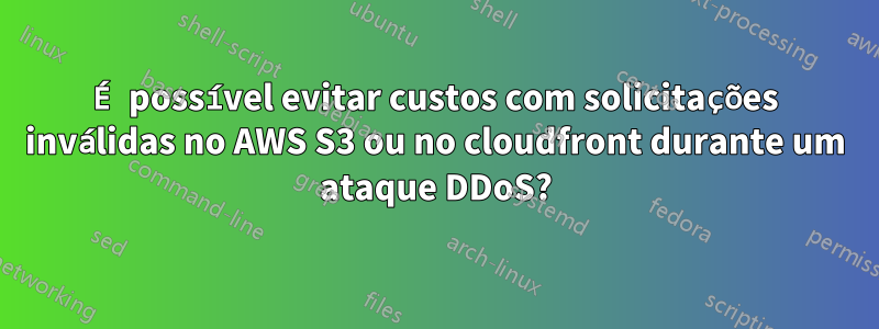 É possível evitar custos com solicitações inválidas no AWS S3 ou no cloudfront durante um ataque DDoS?