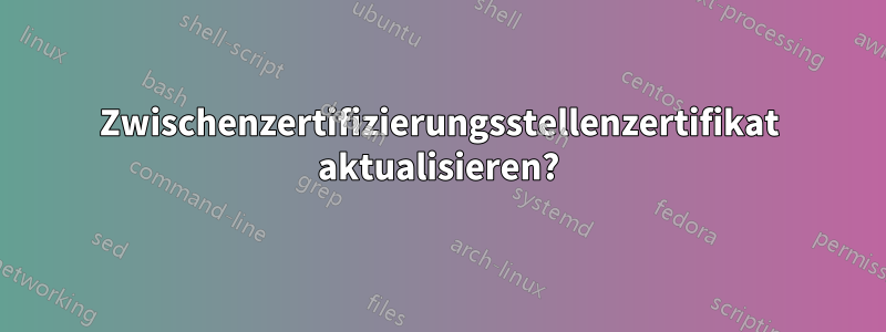 Zwischenzertifizierungsstellenzertifikat aktualisieren?