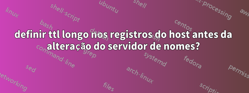 definir ttl longo nos registros do host antes da alteração do servidor de nomes?