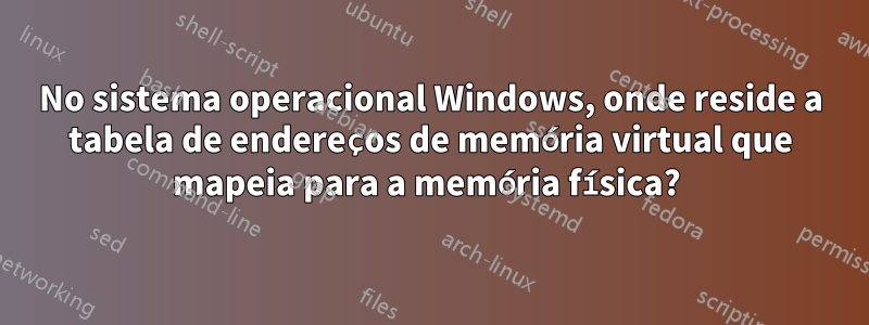 No sistema operacional Windows, onde reside a tabela de endereços de memória virtual que mapeia para a memória física? 