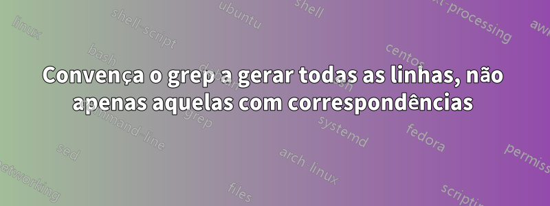 Convença o grep a gerar todas as linhas, não apenas aquelas com correspondências