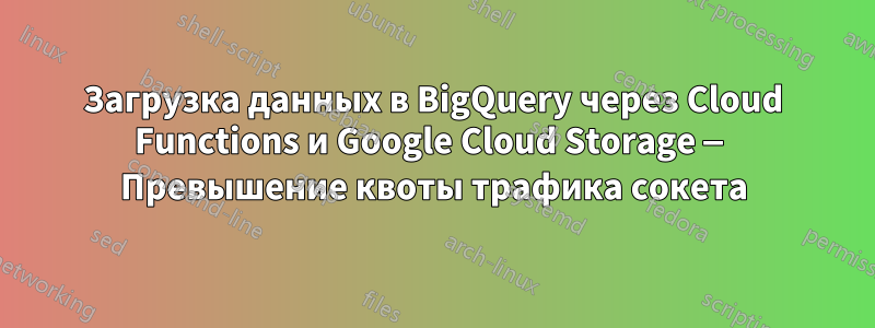Загрузка данных в BigQuery через Cloud Functions и Google Cloud Storage — Превышение квоты трафика сокета