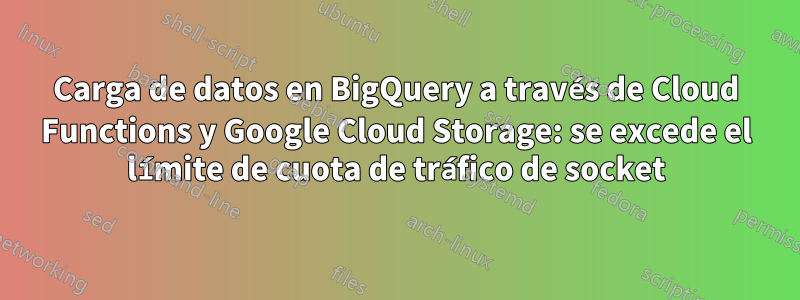 Carga de datos en BigQuery a través de Cloud Functions y Google Cloud Storage: se excede el límite de cuota de tráfico de socket