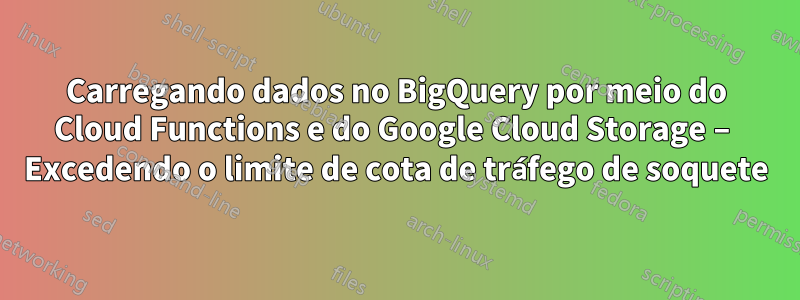 Carregando dados no BigQuery por meio do Cloud Functions e do Google Cloud Storage – Excedendo o limite de cota de tráfego de soquete