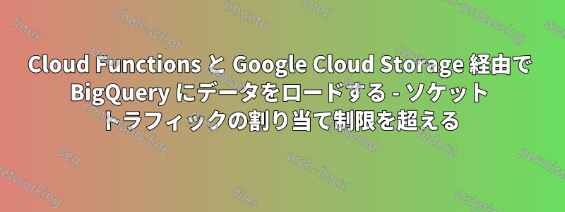 Cloud Functions と Google Cloud Storage 経由で BigQuery にデータをロードする - ソケット トラフィックの割り当て制限を超える