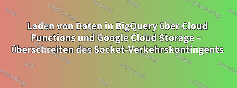 Laden von Daten in BigQuery über Cloud Functions und Google Cloud Storage – Überschreiten des Socket-Verkehrskontingents