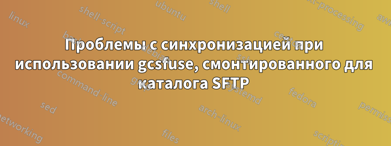 Проблемы с синхронизацией при использовании gcsfuse, смонтированного для каталога SFTP